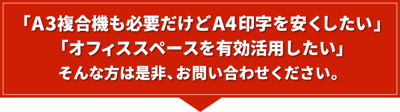 「A3複合機も必要だけどA4印字を安くしたい」「オフィススペースを有効活用したい」そんな方は是非、お問い合わせください。