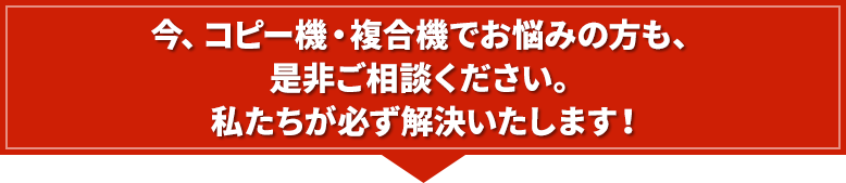 今、コピー機・複合機でお悩みの方も、是非ご相談ください。私たちが必ず解決いたします！