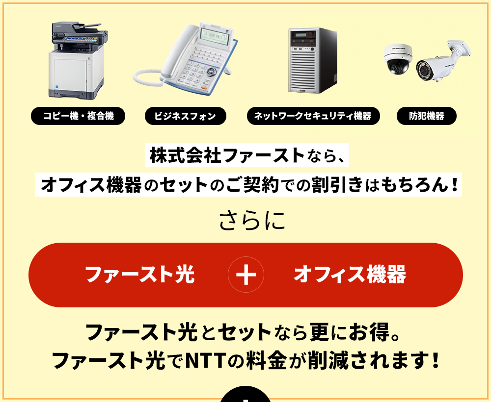 株式会社ファーストなら、オフィス機器のセットのご契約での割引きはもちろん！ファースト光+オフィス光ファースト光とセットなら更にお得。ファースト光でNTTの料金が削減されます！